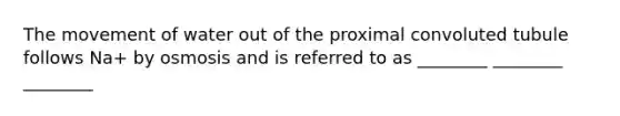 The movement of water out of the proximal convoluted tubule follows Na+ by osmosis and is referred to as ________ ________ ________