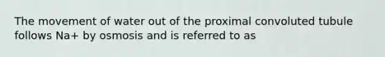 The movement of water out of the proximal convoluted tubule follows Na+ by osmosis and is referred to as