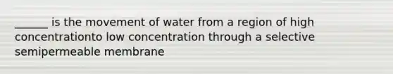 ______ is the movement of water from a region of high concentrationto low concentration through a selective semipermeable membrane