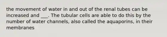 the movement of water in and out of the renal tubes can be increased and ___. The tubular cells are able to do this by the number of water channels, also called the aquaporins, in their membranes