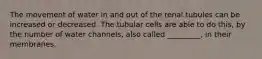 The movement of water in and out of the renal tubules can be increased or decreased. The tubular cells are able to do this, by the number of water channels, also called _________, in their membranes.