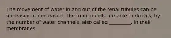 The movement of water in and out of the renal tubules can be increased or decreased. The tubular cells are able to do this, by the number of water channels, also called _________, in their membranes.