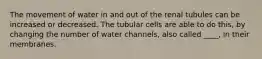 The movement of water in and out of the renal tubules can be increased or decreased. The tubular cells are able to do this, by changing the number of water channels, also called ____, in their membranes.