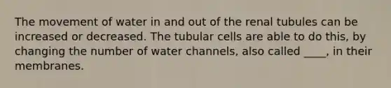 The movement of water in and out of the renal tubules can be increased or decreased. The tubular cells are able to do this, by changing the number of water channels, also called ____, in their membranes.