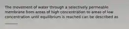 The movement of water through a selectively permeable membrane from areas of high concentration to areas of low concentration until equilibrium is reached can be described as _______