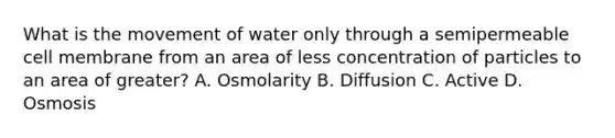 What is the movement of water only through a semipermeable cell membrane from an area of less concentration of particles to an area of greater? A. Osmolarity B. Diffusion C. Active D. Osmosis