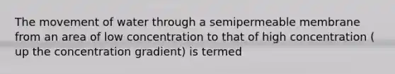 The movement of water through a semipermeable membrane from an area of low concentration to that of high concentration ( up the concentration gradient) is termed