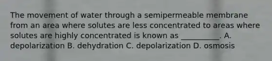 The movement of water through a semipermeable membrane from an area where solutes are less concentrated to areas where solutes are highly concentrated is known as __________. A. depolarization B. dehydration C. depolarization D. osmosis