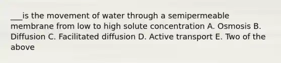 ___is the movement of water through a semipermeable membrane from low to high solute concentration A. Osmosis B. Diffusion C. Facilitated diffusion D. Active transport E. Two of the above