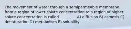 The movement of water through a semipermeable membrane from a region of lower solute concentration to a region of higher solute concentration is called ________. A) diffusion B) osmosis C) denaturation D) metabolism E) solubility