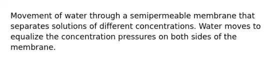 Movement of water through a semipermeable membrane that separates solutions of different concentrations. Water moves to equalize the concentration pressures on both sides of the membrane.