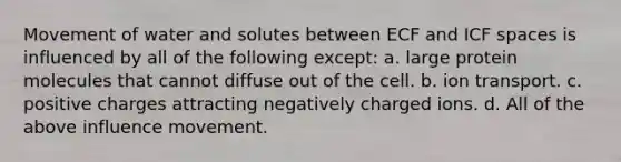 Movement of water and solutes between ECF and ICF spaces is influenced by all of the following except: a. large protein molecules that cannot diffuse out of the cell. b. ion transport. c. positive charges attracting negatively charged ions. d. All of the above influence movement.