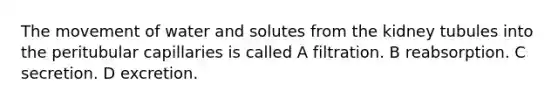 The movement of water and solutes from the kidney tubules into the peritubular capillaries is called A filtration. B reabsorption. C secretion. D excretion.