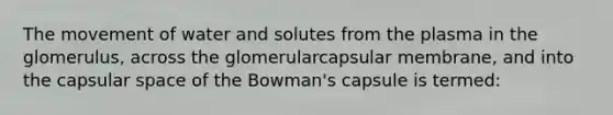 The movement of water and solutes from the plasma in the glomerulus, across the glomerularcapsular membrane, and into the capsular space of the Bowman's capsule is termed: