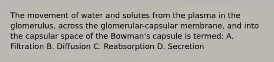 The movement of water and solutes from the plasma in the glomerulus, across the glomerular-capsular membrane, and into the capsular space of the Bowman's capsule is termed: A. Filtration B. Diffusion C. Reabsorption D. Secretion