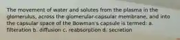 The movement of water and solutes from the plasma in the glomerulus, across the glomerular-capsular membrane, and into the capsular space of the Bowman's capsule is termed: a. filteration b. diffusion c. reabsorption d. secretion