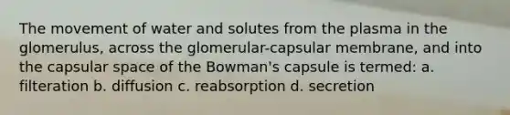 The movement of water and solutes from the plasma in the glomerulus, across the glomerular-capsular membrane, and into the capsular space of the Bowman's capsule is termed: a. filteration b. diffusion c. reabsorption d. secretion