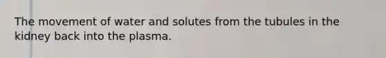 The movement of water and solutes from the tubules in the kidney back into the plasma.