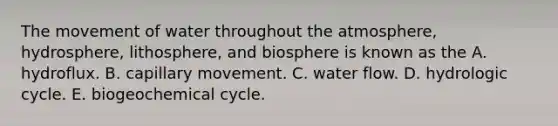 The movement of water throughout the atmosphere, hydrosphere, lithosphere, and biosphere is known as the A. hydroflux. B. capillary movement. C. water flow. D. hydrologic cycle. E. biogeochemical cycle.