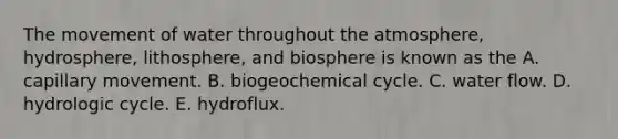 The movement of water throughout the atmosphere, hydrosphere, lithosphere, and biosphere is known as the A. capillary movement. B. biogeochemical cycle. C. water flow. D. hydrologic cycle. E. hydroflux.