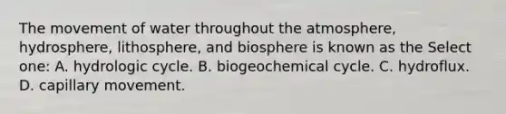 The movement of water throughout the atmosphere, hydrosphere, lithosphere, and biosphere is known as the Select one: A. hydrologic cycle. B. biogeochemical cycle. C. hydroflux. D. capillary movement.