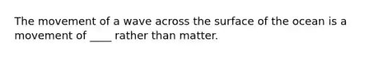 The movement of a wave across the surface of the ocean is a movement of ____ rather than matter.