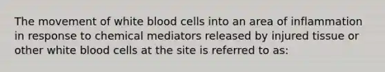 The movement of white blood cells into an area of inflammation in response to chemical mediators released by injured tissue or other white blood cells at the site is referred to as: