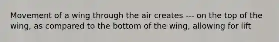 Movement of a wing through the air creates --- on the top of the wing, as compared to the bottom of the wing, allowing for lift