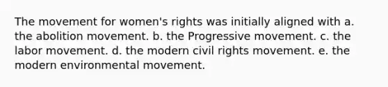 The movement for women's rights was initially aligned with a. the abolition movement. b. the Progressive movement. c. the labor movement. d. the modern civil rights movement. e. the modern environmental movement.