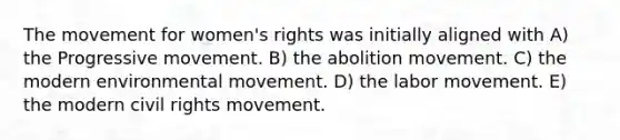 The movement for women's rights was initially aligned with A) the Progressive movement. B) the abolition movement. C) the modern environmental movement. D) the labor movement. E) the modern civil rights movement.