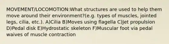 MOVEMENT/LOCOMOTION:What structures are used to help them move around their environment?(e.g. types of muscles, jointed legs, cilia, etc.). A)Cilia B)Moves using flagella C)Jet propulsion D)Pedal disk E)Hydrostatic skeleton F)Muscular foot via pedal waives of muscle contraction