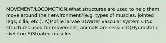 MOVEMENT/LOCOMOTION:What structures are used to help them move around their environment?(e.g. types of muscles, jointed legs, cilia, etc.). A)Motile larvae B)Water vascular system C)No structures used for movement, animals are sessile D)Hydrostatic skeleton E)Striated muscles