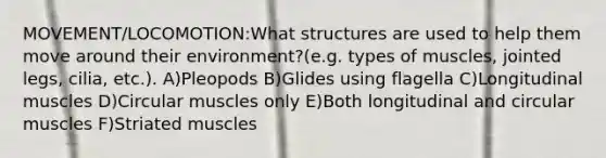 MOVEMENT/LOCOMOTION:What structures are used to help them move around their environment?(e.g. types of muscles, jointed legs, cilia, etc.). A)Pleopods B)Glides using flagella C)Longitudinal muscles D)Circular muscles only E)Both longitudinal and circular muscles F)Striated muscles