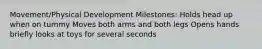 Movement/Physical Development Milestones: Holds head up when on tummy Moves both arms and both legs Opens hands briefly looks at toys for several seconds
