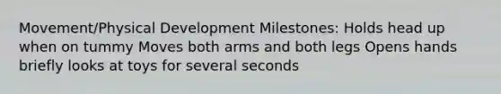 Movement/Physical Development Milestones: Holds head up when on tummy Moves both arms and both legs Opens hands briefly looks at toys for several seconds