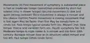 Movements (4) First movement of symphony is substantial piece in fast or moderate tempo (sometimes preceded by short but solemn intro in slower tempo) Second movement is slow and quiet (strong contrast) Third movement is always a minuet and trio (dance rhythm) Fourth movement is closing movement that is fast again May be faster than first May be sonata form or rondo 1st: Fast tempo typical sonata form (ex. Mozart) 2nd: Slow tempo: theme and variation form (ex. Haydn symphony 94) 3rd: Moderate tempo & triple meter & is minuet and trio form 18th century: Baroque minuet lives on in structure called minuet and trio 4th: Fast tempo (often rondo form)