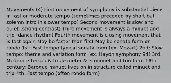 Movements (4) First movement of symphony is substantial piece in fast or moderate tempo (sometimes preceded by short but solemn intro in slower tempo) Second movement is slow and quiet (strong contrast) Third movement is always a minuet and trio (dance rhythm) Fourth movement is closing movement that is fast again May be faster than first May be sonata form or rondo 1st: Fast tempo typical sonata form (ex. Mozart) 2nd: Slow tempo: theme and variation form (ex. Haydn symphony 94) 3rd: Moderate tempo & triple meter & is minuet and trio form 18th century: Baroque minuet lives on in structure called minuet and trio 4th: Fast tempo (often rondo form)