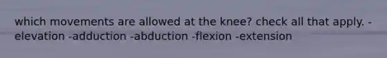 which movements are allowed at the knee? check all that apply. -elevation -adduction -abduction -flexion -extension