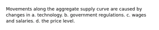 Movements along the aggregate supply curve are caused by changes in a. technology. b. government regulations. c. wages and salaries. d. the price level.