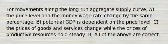 For movements along the long-run aggregate supply curve, A) the price level and the money wage rate change by the same percentage. B) potential GDP is dependent on the price level. C) the prices of goods and services change while the prices of productive resources hold steady. D) All of the above are correct.