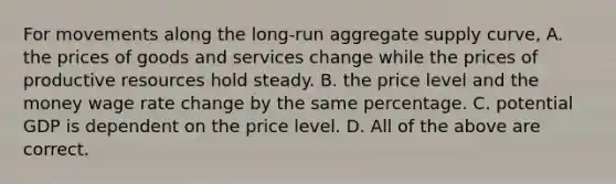 For movements along the long-run aggregate supply curve, A. the prices of goods and services change while the prices of productive resources hold steady. B. the price level and the money wage rate change by the same percentage. C. potential GDP is dependent on the price level. D. All of the above are correct.