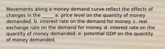 Movements along a money demand curve reflect the effects of changes in the _____ a. price level on the quantity of money demanded. b. interest rate on the demand for money. c. real exchange rate on the demand for money. d. interest rate on the quantity of money demanded. e. potential GDP on the quantity of money demanded.