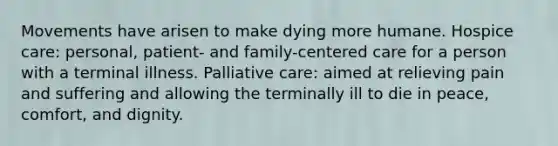 Movements have arisen to make dying more humane. Hospice care: personal, patient- and family-centered care for a person with a terminal illness. Palliative care: aimed at relieving pain and suffering and allowing the terminally ill to die in peace, comfort, and dignity.