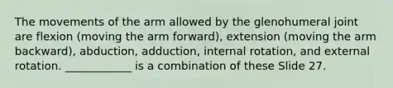 The movements of the arm allowed by the glenohumeral joint are flexion (moving the arm forward), extension (moving the arm backward), abduction, adduction, internal rotation, and external rotation. ____________ is a combination of these Slide 27.