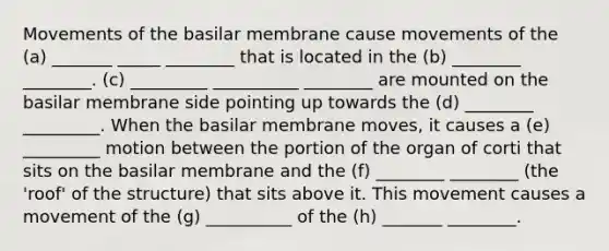 Movements of the basilar membrane cause movements of the (a) _______ _____ ________ that is located in the (b) ________ ________. (c) _________ __________ ________ are mounted on the basilar membrane side pointing up towards the (d) ________ _________. When the basilar membrane moves, it causes a (e) _________ motion between the portion of the organ of corti that sits on the basilar membrane and the (f) ________ ________ (the 'roof' of the structure) that sits above it. This movement causes a movement of the (g) __________ of the (h) _______ ________.