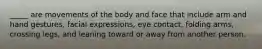 ​_____ are movements of the body and face that include arm and hand gestures, facial expressions, eye contact, folding arms, crossing legs, and leaning toward or away from another person.