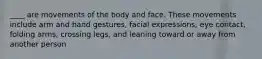 ____ are movements of the body and face. These movements include arm and hand gestures, facial expressions, eye contact, folding arms, crossing legs, and leaning toward or away from another person