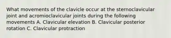 What movements of the clavicle occur at the sternoclavicular joint and acromioclavicular joints during the following movements A. Clavicular elevation B. Clavicular posterior rotation C. Clavicular protraction