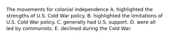 The movements for colonial independence A. highlighted the strengths of U.S. Cold War policy. B. highlighted the limitations of U.S. Cold War policy. C. generally had U.S. support. D. were all led by communists. E. declined during the Cold War.