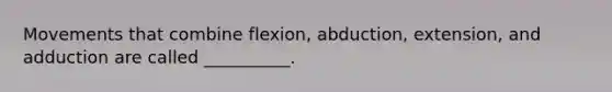 Movements that combine flexion, abduction, extension, and adduction are called __________.